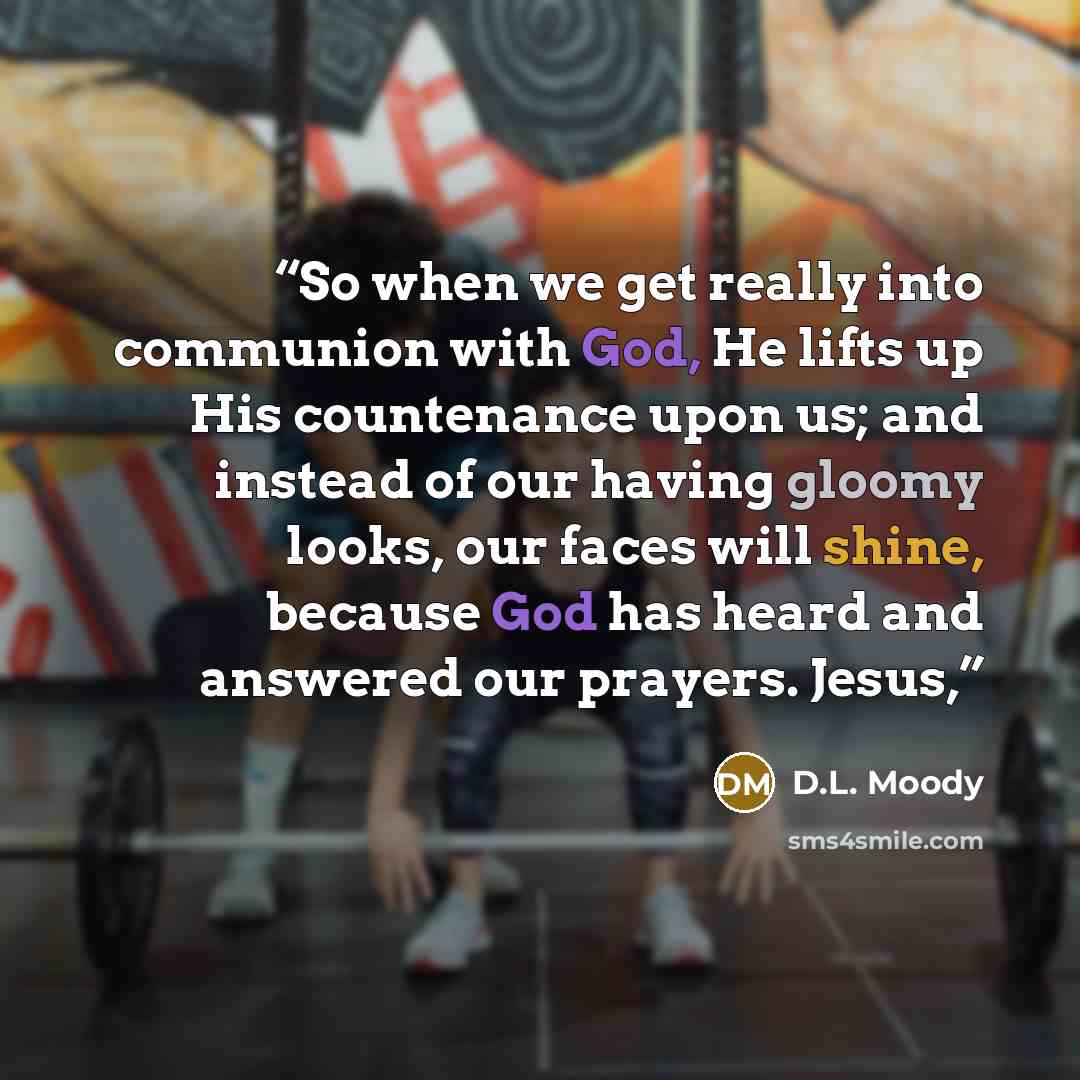 “So when we get really into communion with God, He lifts up His countenance upon us; and instead of our having gloomy looks, our faces will shine, because God has heard and answered our prayers. Jesus,” quote by D.L. Moody