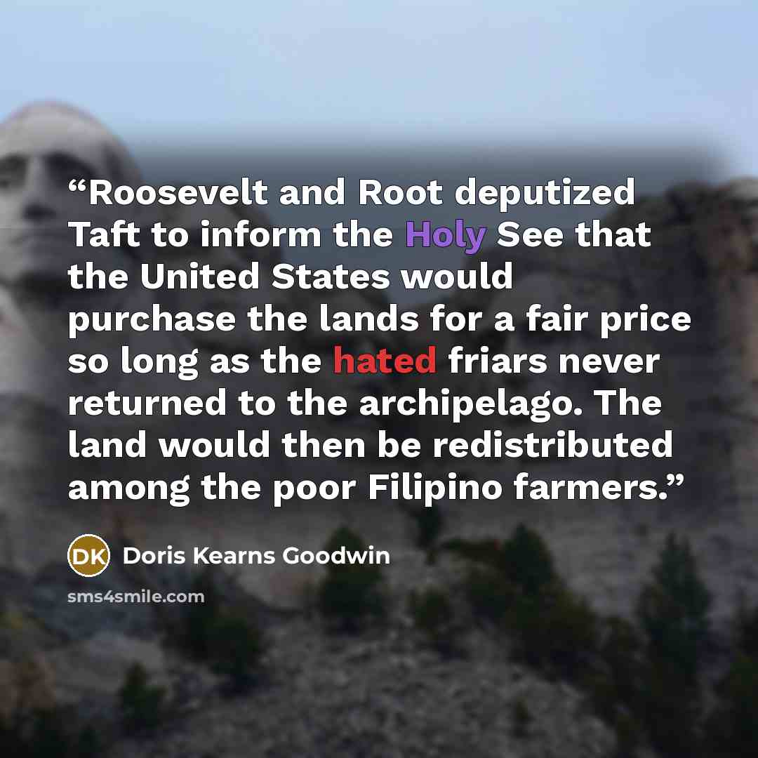 “Roosevelt and Root deputized Taft to inform the Holy See that the United States would purchase the lands for a fair price so long as the hated friars never returned to the archipelago. The land would then be redistributed among the poor Filipino farmers.” quote by Doris Kearns Goodwin