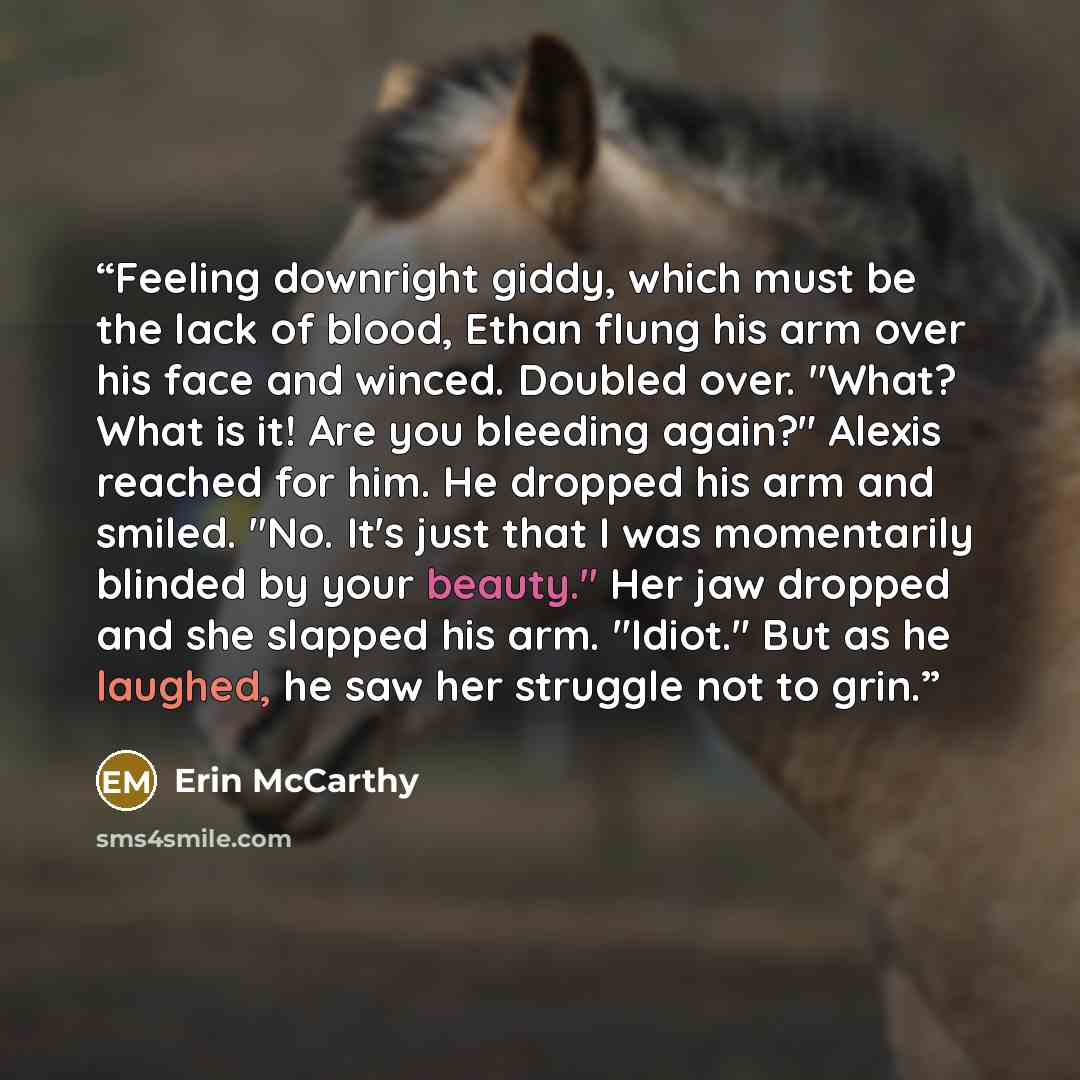 “Feeling downright giddy, which must be the lack of blood, Ethan flung his arm over his face and winced. Doubled over. "What? What is it! Are you bleeding again?" Alexis reached for him. He dropped his arm and smiled. "No. It's just that I was momentarily blinded by your beauty." Her jaw dropped…” quote by Erin McCarthy