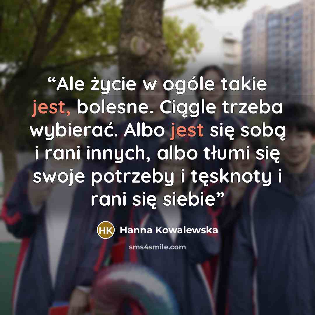 “Ale życie w ogóle takie jest, bolesne. Ciągle trzeba wybierać. Albo jest się sobą i rani innych, albo tłumi się swoje potrzeby i tęsknoty i rani się siebie” quote by Hanna Kowalewska