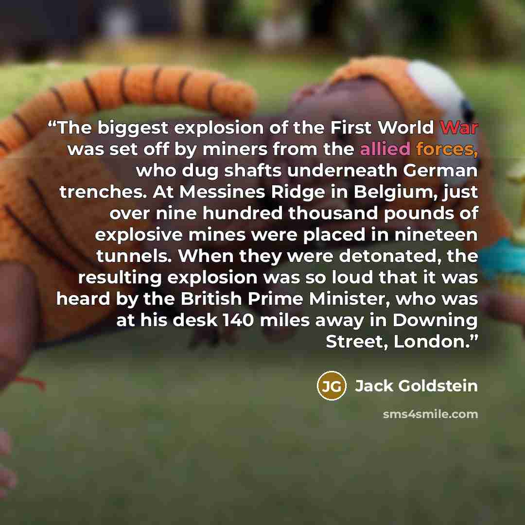 “The biggest explosion of the First World War was set off by miners from the allied forces, who dug shafts underneath German trenches. At Messines Ridge in Belgium, just over nine hundred thousand pounds of explosive mines were placed in nineteen tunnels. When they were detonated, the resulting…” quote by Jack Goldstein