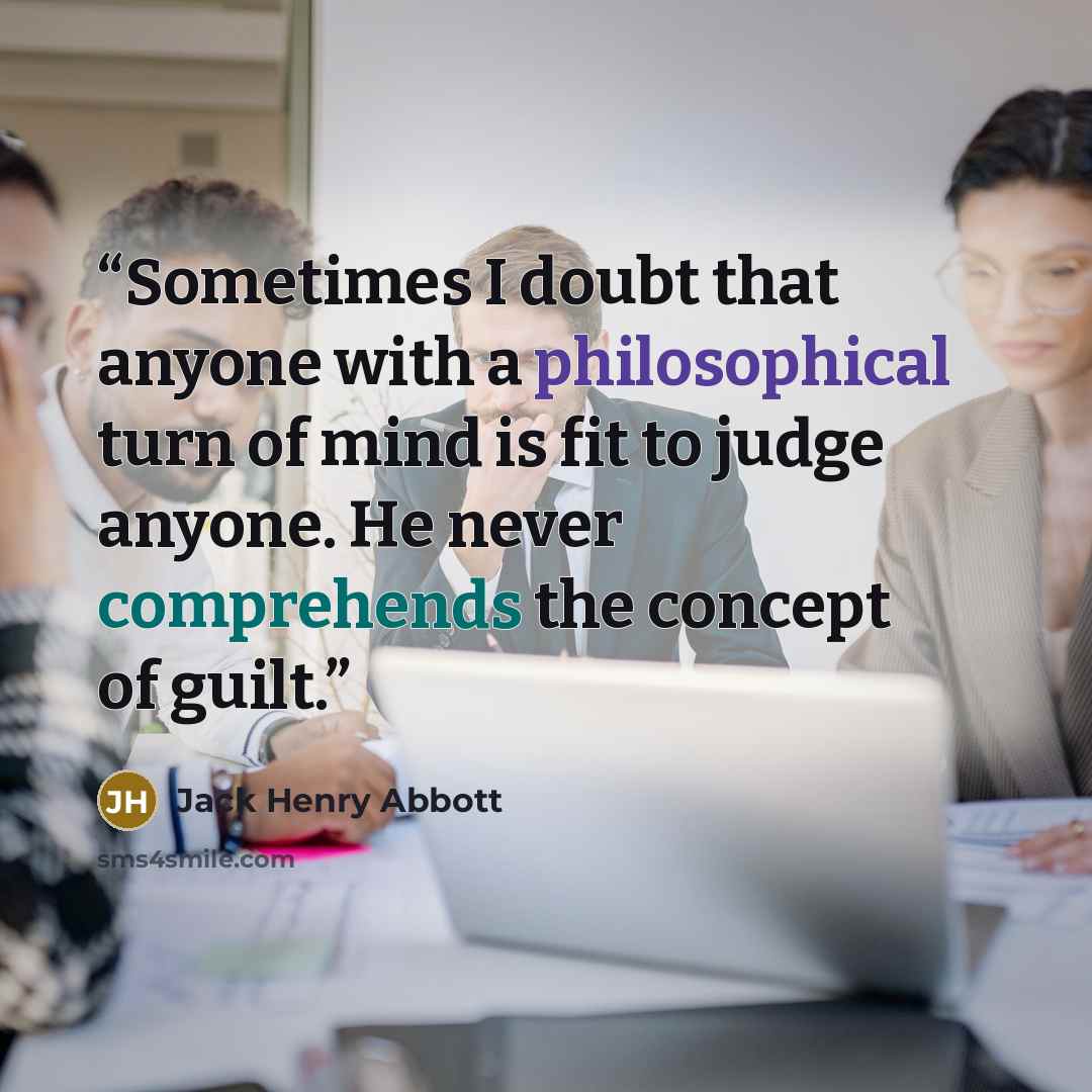 “Sometimes I doubt that anyone with a philosophical turn of mind is fit to judge anyone. He never comprehends the concept of guilt.” quote by Jack Henry Abbott
