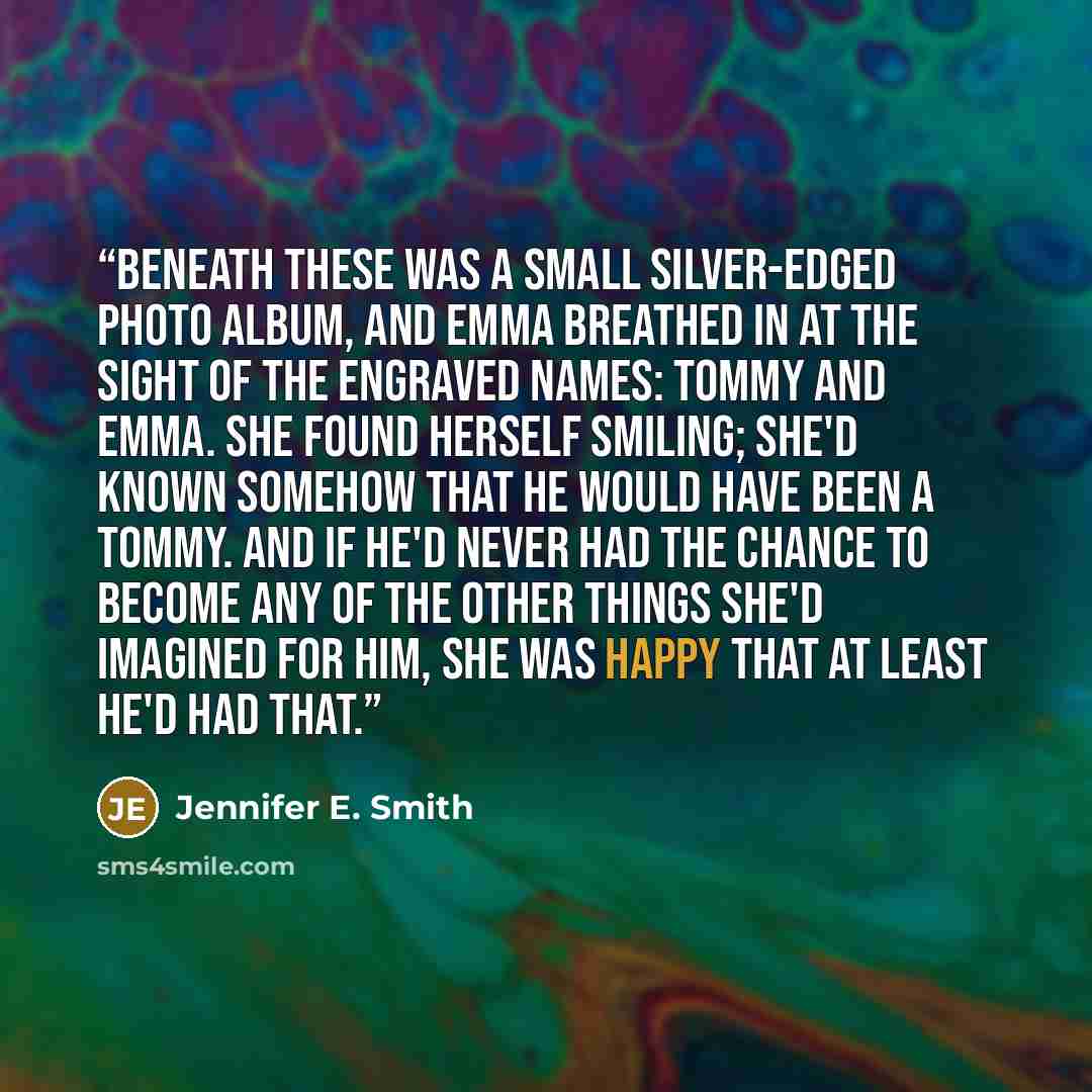 “Beneath these was a small silver-edged photo album, and Emma breathed in at the sight of the engraved names: Tommy and Emma. She found herself smiling; she'd known somehow that he would have been a Tommy. And if he'd never had the chance to become any of the other things she'd imagined for him…” quote by Jennifer E. Smith
