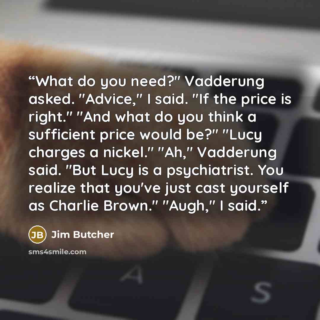 “What do you need?" Vadderung asked. "Advice," I said. "If the price is right." "And what do you think a sufficient price would be?" "Lucy charges a nickel." "Ah," Vadderung said. "But Lucy is a psychiatrist. You realize that you've just cast yourself as Charlie Brown." "Augh," I said.” quote by Jim Butcher