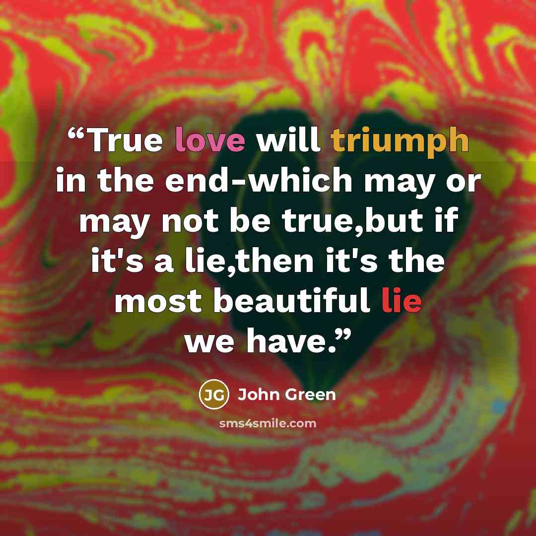 “True love will triumph in the end-which may or may not be true,but if it's a lie,then it's the most beautiful lie we have.” quote by John Green