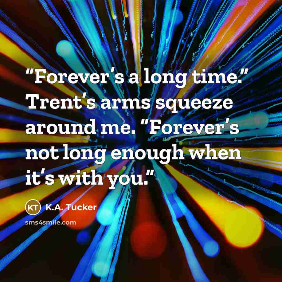 “Forever’s a long time.” Trent’s arms squeeze around me. “Forever’s not long enough when it’s with you.” quote by K.A. Tucker