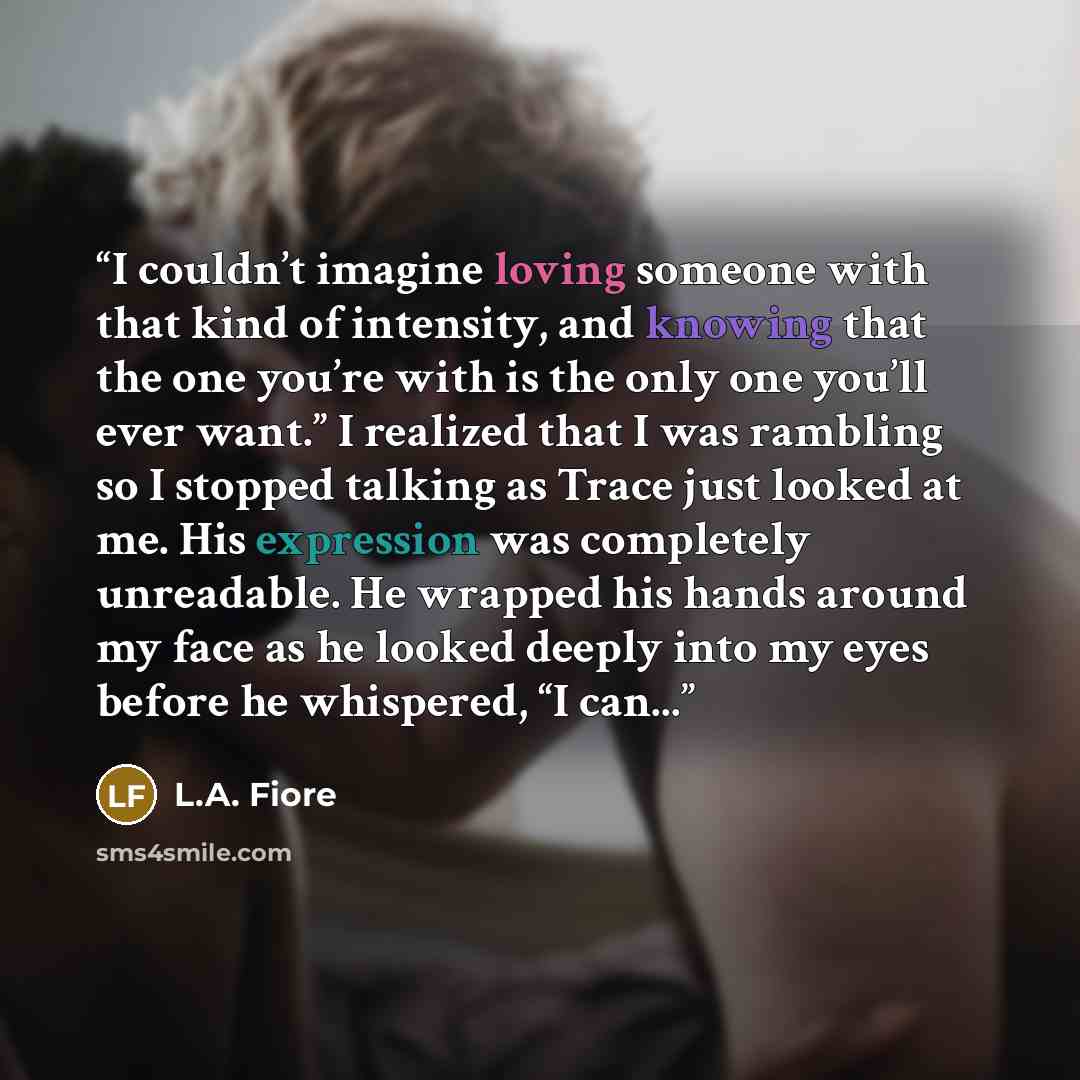 “I couldn’t imagine loving someone with that kind of intensity, and knowing that the one you’re with is the only one you’ll ever want.” I realized that I was rambling so I stopped talking as Trace just looked at me. His expression was completely unreadable. He wrapped his hands around my face as he…” quote by L.A. Fiore