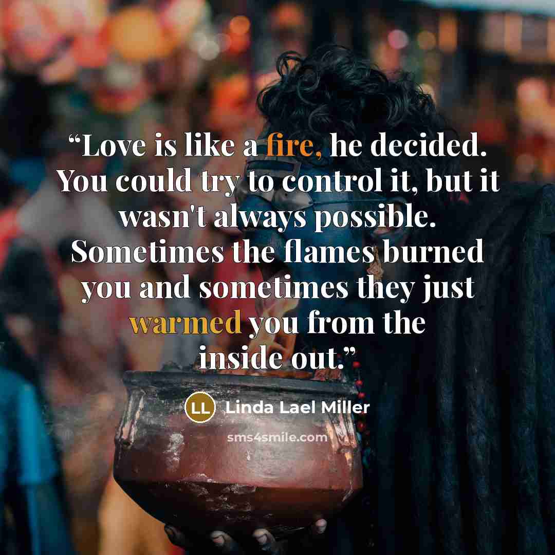 “Love is like a fire, he decided. You could try to control it, but it wasn't always possible. Sometimes the flames burned you and sometimes they just warmed you from the inside out.” quote by Linda Lael Miller
