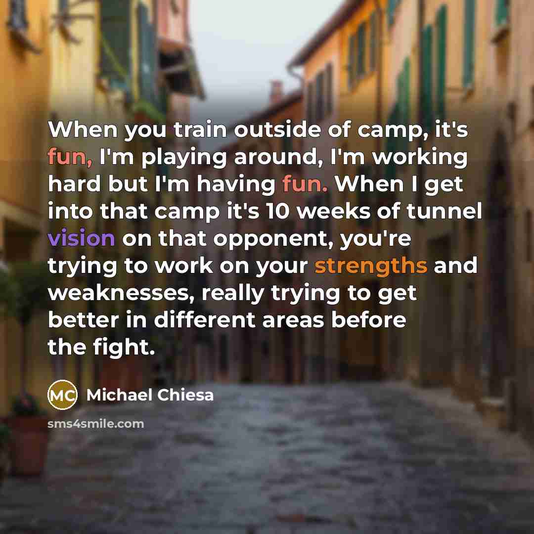 “When you train outside of camp, it's fun, I'm playing around, I'm working hard but I'm having fun. When I get into that camp it's 10 weeks of tunnel vision on that opponent, you're trying to work on your strengths and weaknesses, really trying to get better in different areas before the fight.” quote by Michael Chiesa
