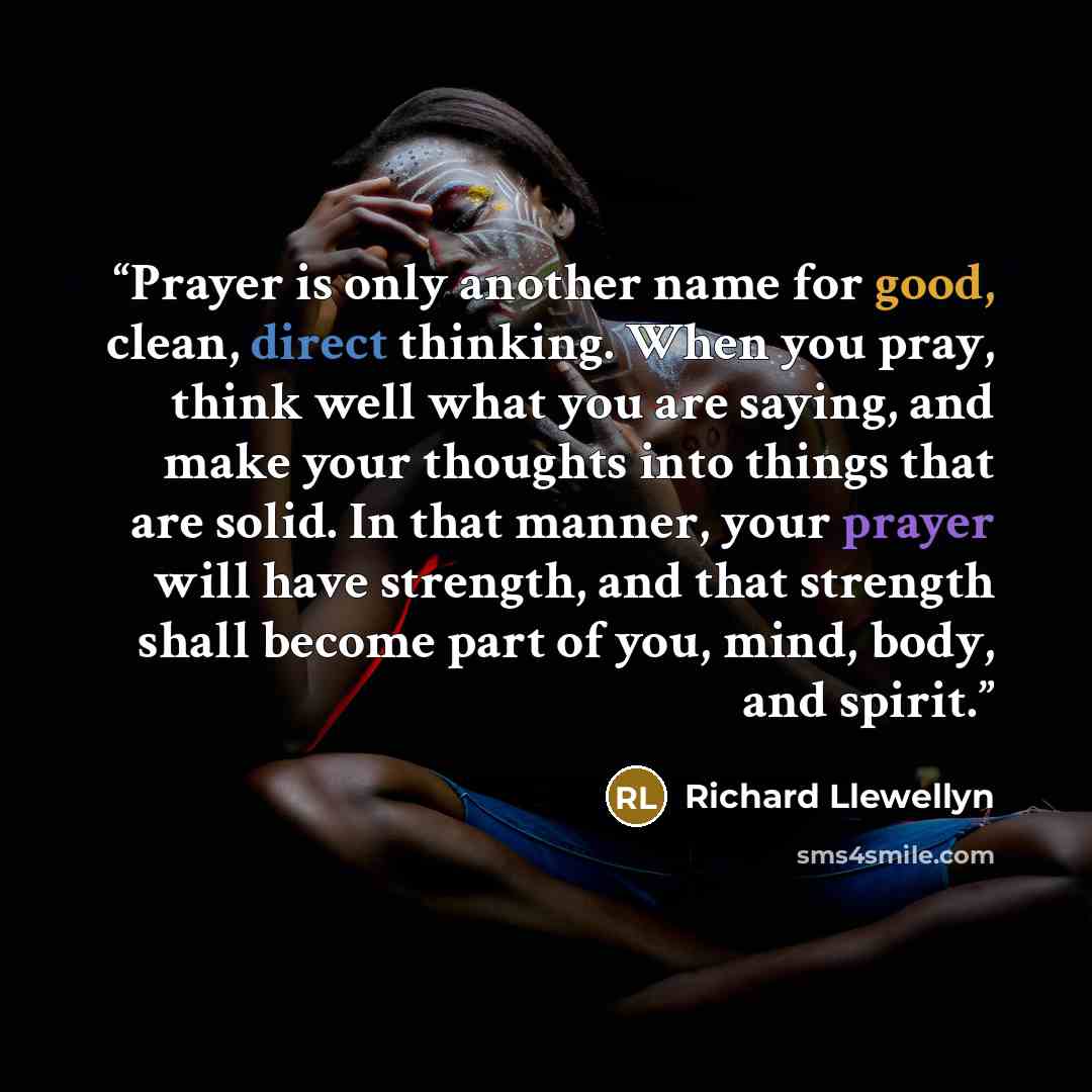 “Prayer is only another name for good, clean, direct thinking. When you pray, think well what you are saying, and make your thoughts into things that are solid. In that manner, your prayer will have strength, and that strength shall become part of you, mind, body, and spirit.” quote by Richard Llewellyn