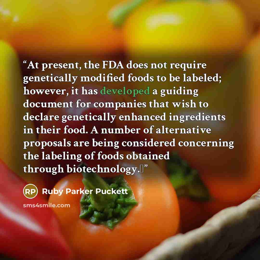 “At present, the FDA does not require genetically modified foods to be labeled; however, it has developed a guiding document for companies that wish to declare genetically enhanced ingredients in their food. A number of alternative proposals are being considered concerning the labeling of foods…” quote by Ruby Parker Puckett