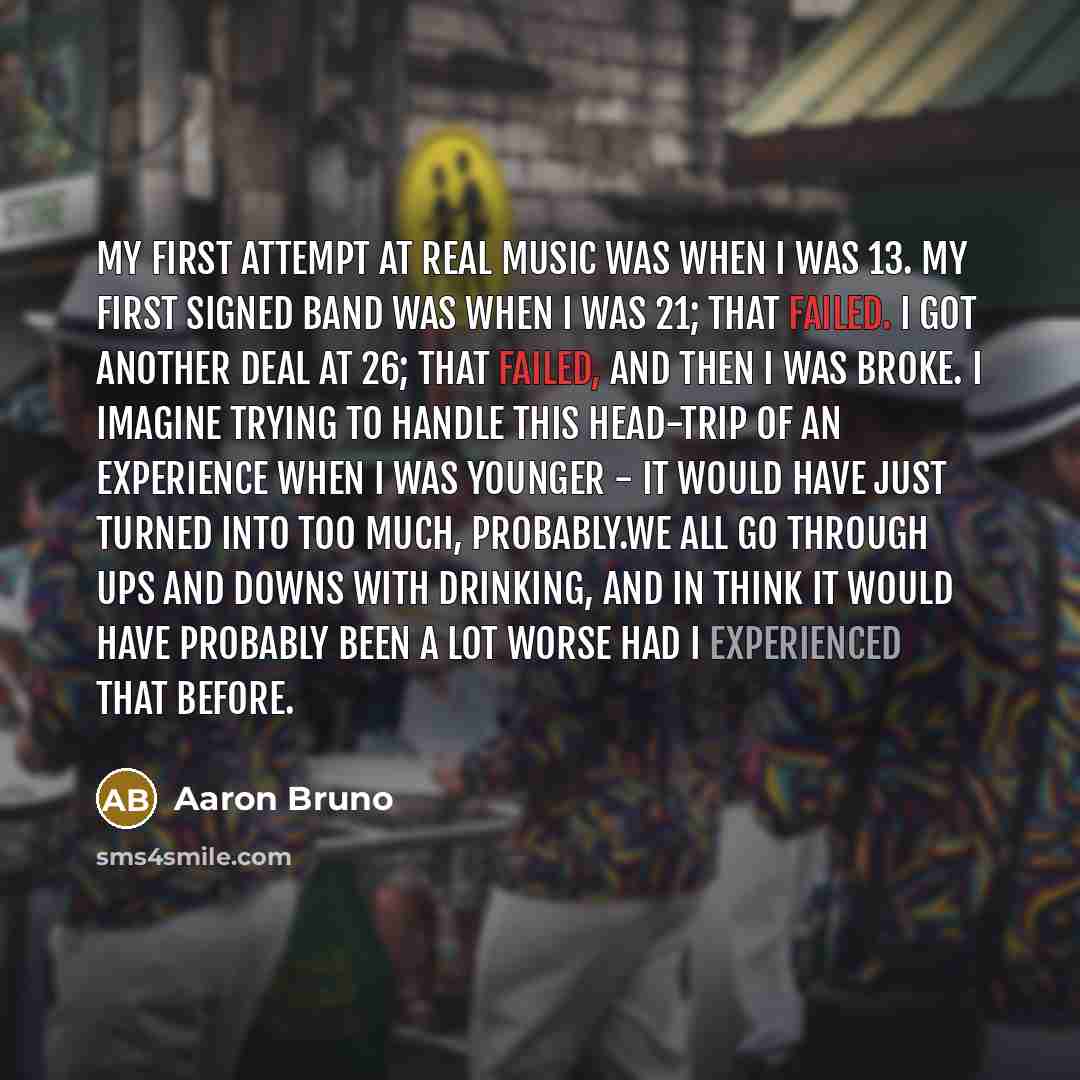 “My first attempt at real music was when I was 13. My first signed band was when I was 21; that failed. I got another deal at 26; that failed, and then I was broke. I imagine trying to handle this head-trip of an experience when I was younger - it would have just turned into too much, probably.We…” quote by Aaron Bruno