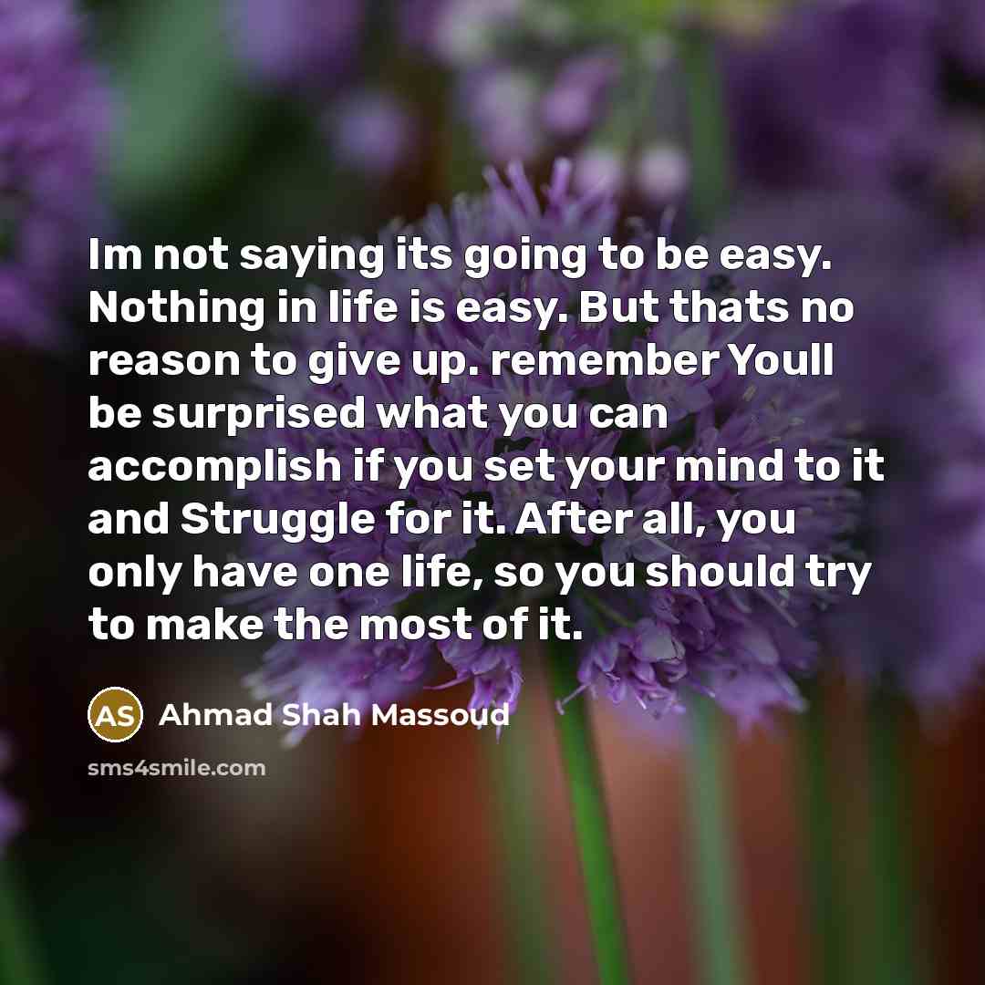“Im not saying its going to be easy. Nothing in life is easy. But thats no reason to give up. remember Youll be surprised what you can accomplish if you set your mind to it and Struggle for it. After all, you only have one life, so you should try to make the most of it.” quote by Ahmad Shah Massoud