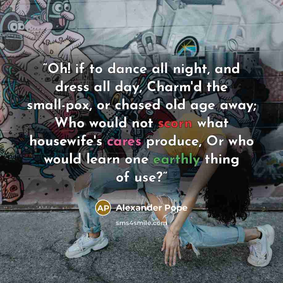 “Oh! if to dance all night, and dress all day, Charm'd the small-pox, or chased old age away; Who would not scorn what housewife's cares produce, Or who would learn one earthly thing of use?” quote by Alexander Pope