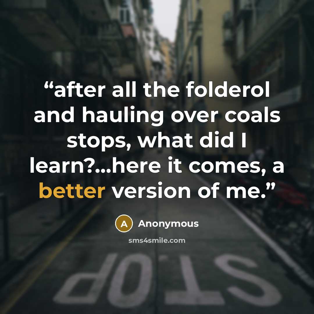 “after all the folderol and hauling over coals stops, what did I learn?...here it comes, a better version of me.” quote by Anonymous