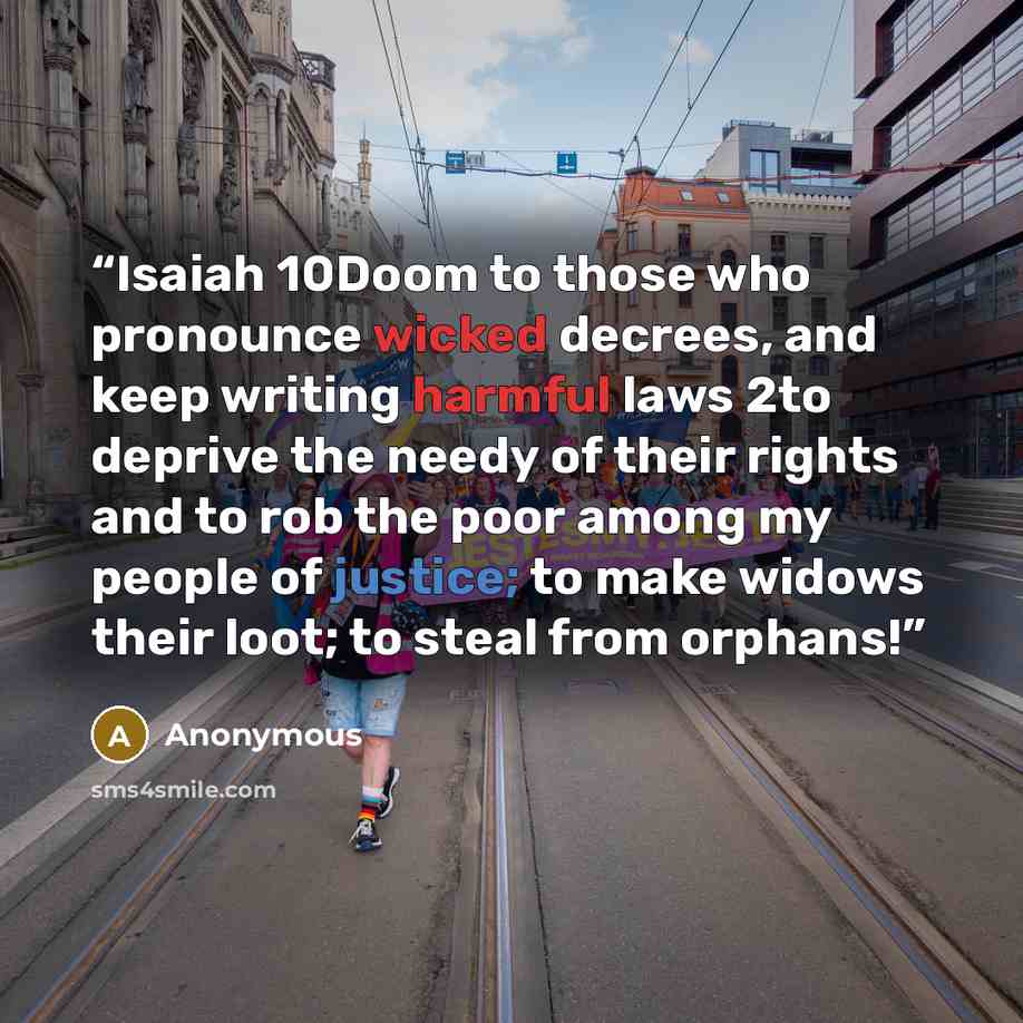 “Isaiah 10Doom to those who pronounce wicked decrees, and keep writing harmful laws 2to deprive the needy of their rights and to rob the poor among my people of justice; to make widows their loot; to steal from orphans!” quote by Anonymous