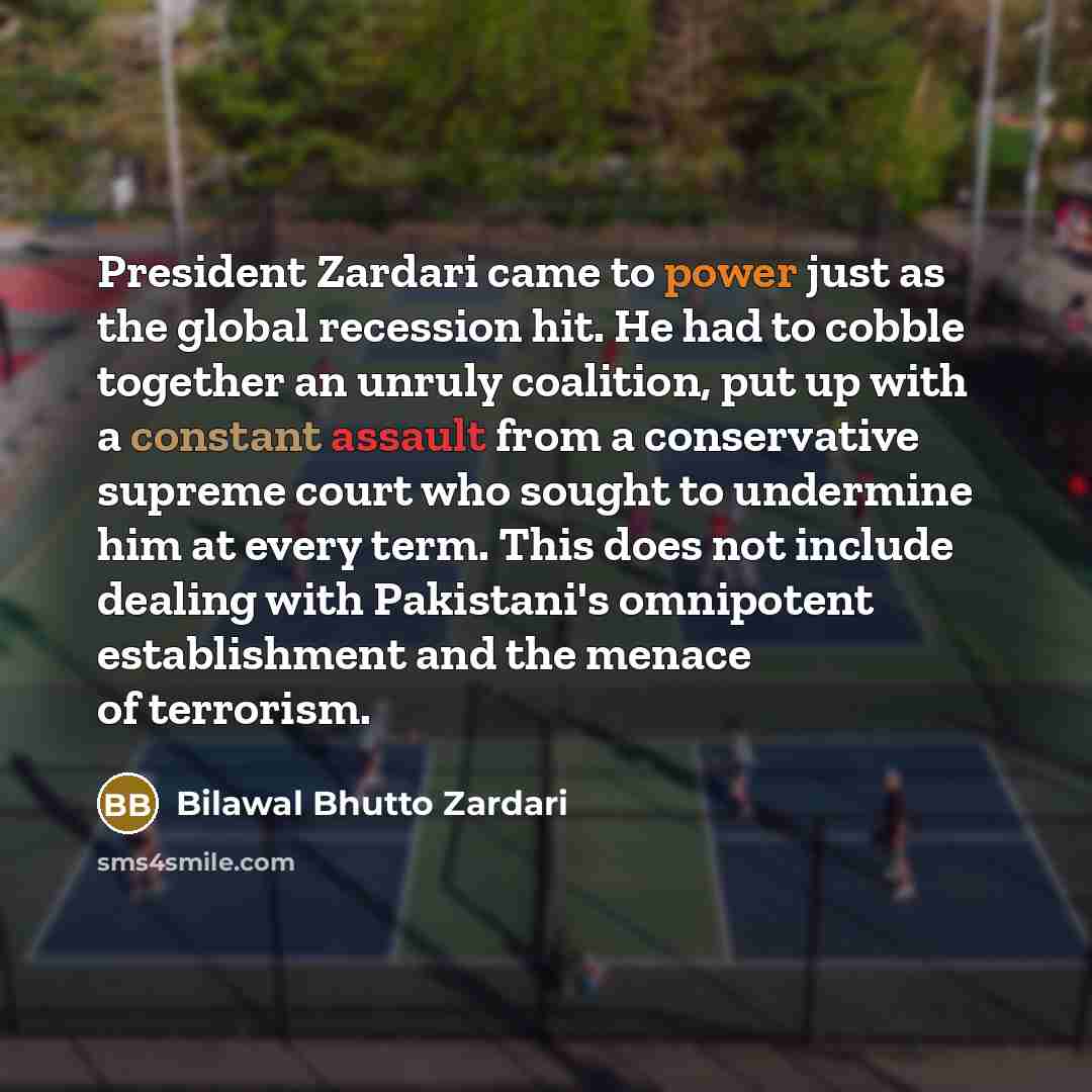“President Zardari came to power just as the global recession hit. He had to cobble together an unruly coalition, put up with a constant assault from a conservative supreme court who sought to undermine him at every term. This does not include dealing with Pakistani's omnipotent establishment and…” quote by Bilawal Bhutto Zardari