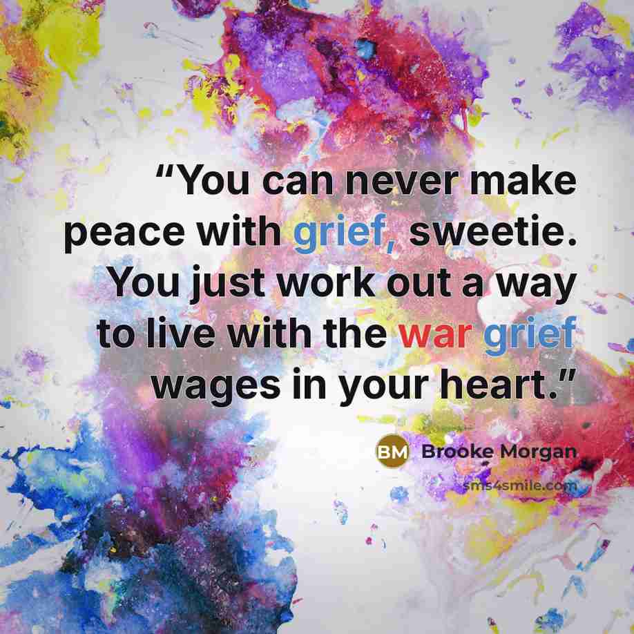 “You can never make peace with grief, sweetie. You just work out a way to live with the war grief wages in your heart.” quote by Brooke Morgan