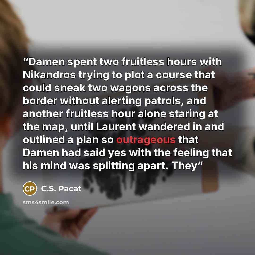 “Damen spent two fruitless hours with Nikandros trying to plot a course that could sneak two wagons across the border without alerting patrols, and another fruitless hour alone staring at the map, until Laurent wandered in and outlined a plan so outrageous that Damen had said yes with the feeling…” quote by C.S. Pacat