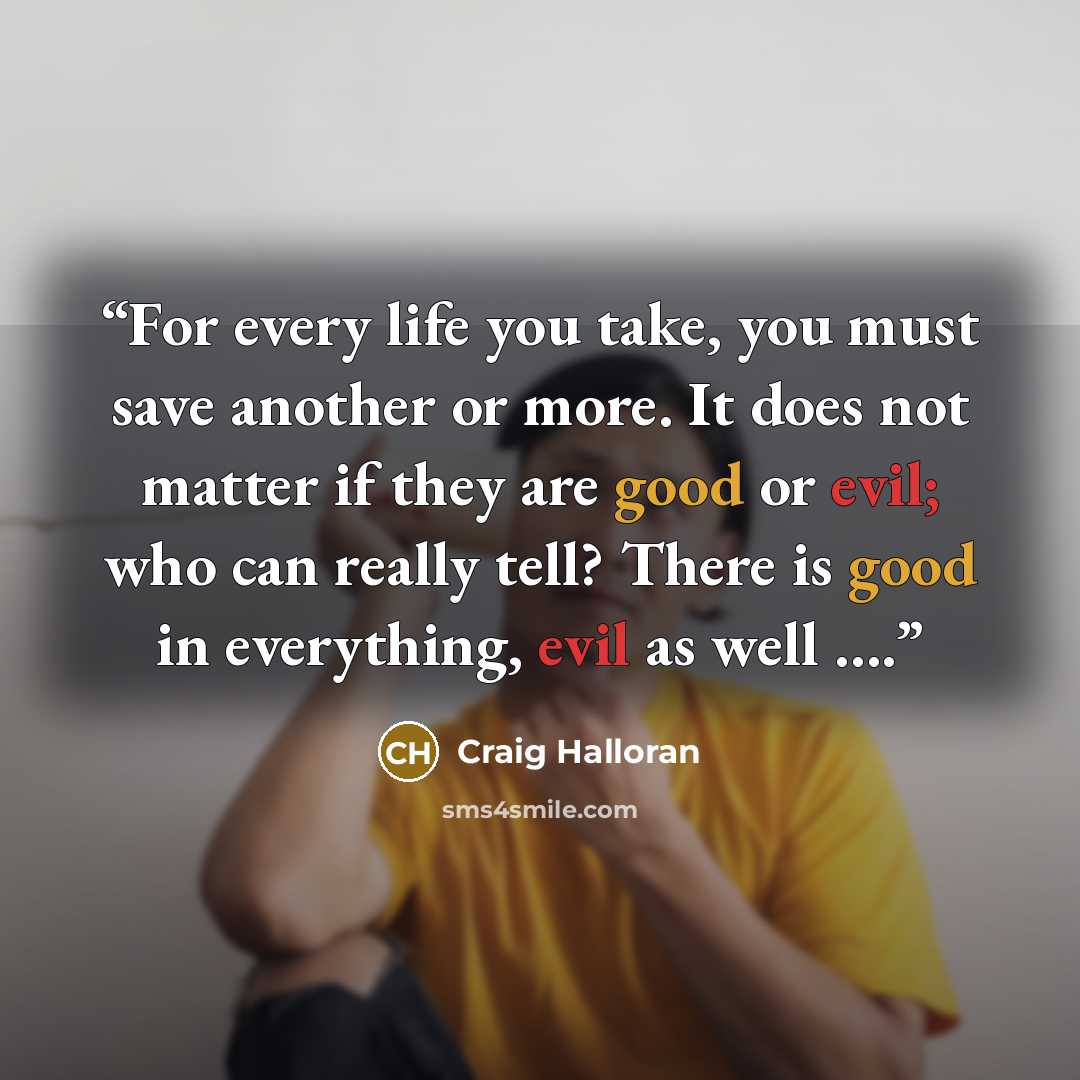 “For every life you take, you must save another or more. It does not matter if they are good or evil; who can really tell? There is good in everything, evil as well ….” quote by Craig Halloran