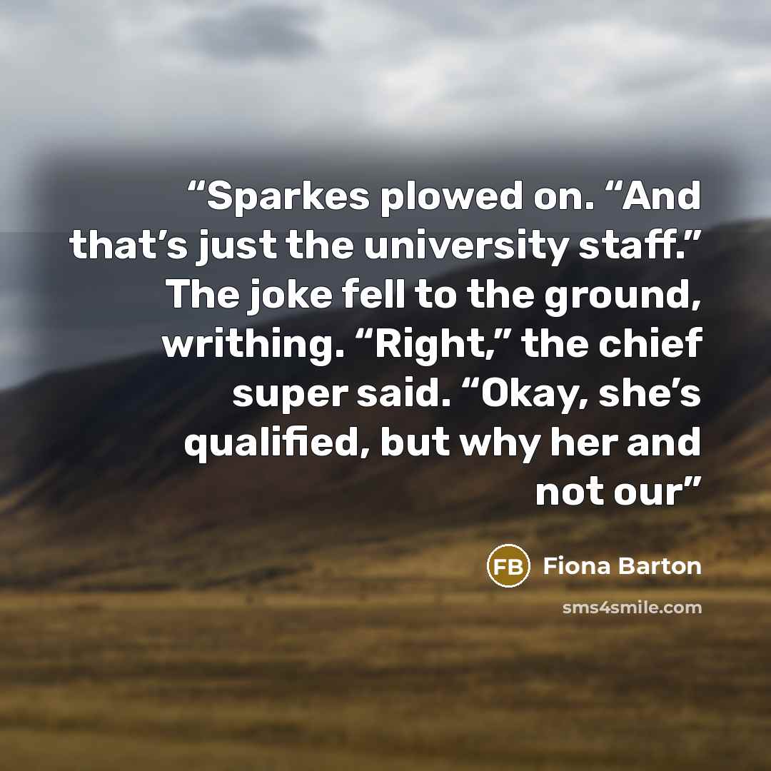 “Sparkes plowed on. “And that’s just the university staff.” The joke fell to the ground, writhing. “Right,” the chief super said. “Okay, she’s qualified, but why her and not our” quote by Fiona Barton