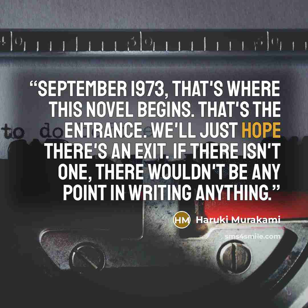 “September 1973, that's where this novel begins. That's the entrance. We'll just hope there's an exit. If there isn't one, there wouldn't be any point in writing anything.” quote by Haruki Murakami