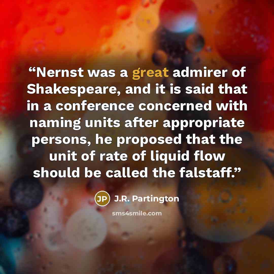 “Nernst was a great admirer of Shakespeare, and it is said that in a conference concerned with naming units after appropriate persons, he proposed that the unit of rate of liquid flow should be called the falstaff.” quote by J.R. Partington