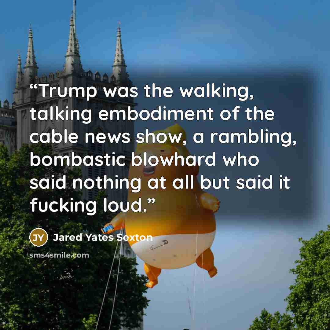 “Trump was the walking, talking embodiment of the cable news show, a rambling, bombastic blowhard who said nothing at all but said it fucking loud.” quote by Jared Yates Sexton
