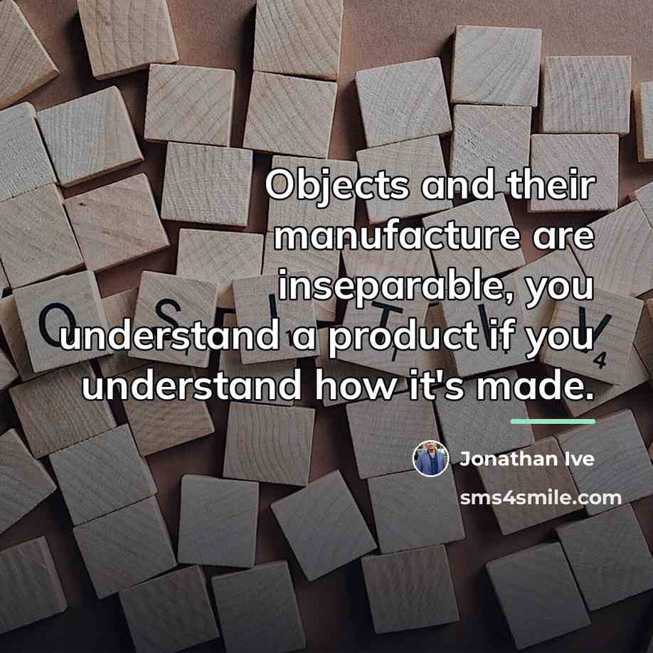 “Objects and their manufacture are inseparable, you understand a product…” quote by Jonathan Ive