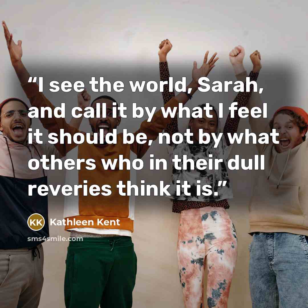 “I see the world, Sarah, and call it by what I feel it should be, not by what others who in their dull reveries think it is.” quote by Kathleen Kent