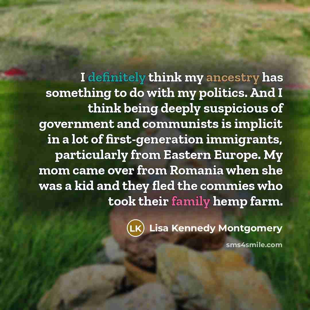 “I definitely think my ancestry has something to do with my politics. And I think being deeply suspicious of government and communists is implicit in a lot of first-generation immigrants, particularly from Eastern Europe. My mom came over from Romania when she was a kid and they fled the commies…” quote by Lisa Kennedy Montgomery