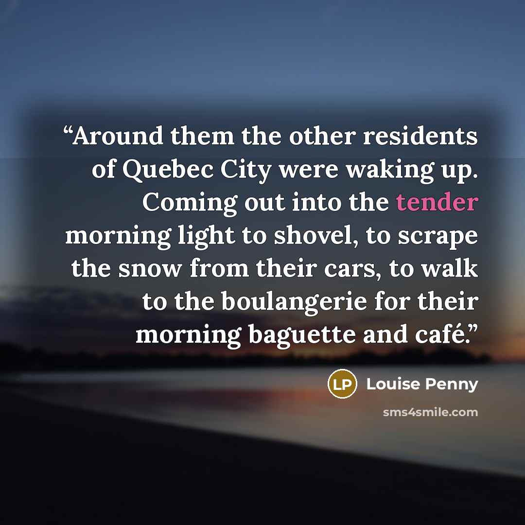 “Around them the other residents of Quebec City were waking up. Coming out into the tender morning light to shovel, to scrape the snow from their cars, to walk to the boulangerie for their morning baguette and café.” quote by Louise Penny