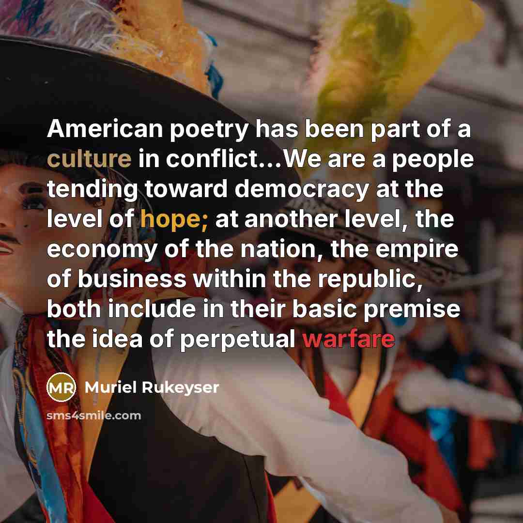 “American poetry has been part of a culture in conflict…We are a people tending toward democracy at the level of hope; at another level, the economy of the nation, the empire of business within the republic, both include in their basic premise the idea of perpetual warfare” quote by Muriel Rukeyser