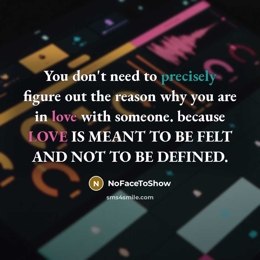 “You don't need to precisely figure out the reason why you are in love with someone. because LOVE IS MEANT TO BE FELT AND NOT TO BE DEFINED.” quote by NoFaceToShow