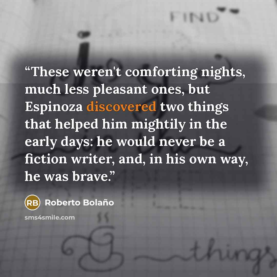 “These weren't comforting nights, much less pleasant ones, but Espinoza discovered two things that helped him mightily in the early days: he would never be a fiction writer, and, in his own way, he was brave.” quote by Roberto Bolaño