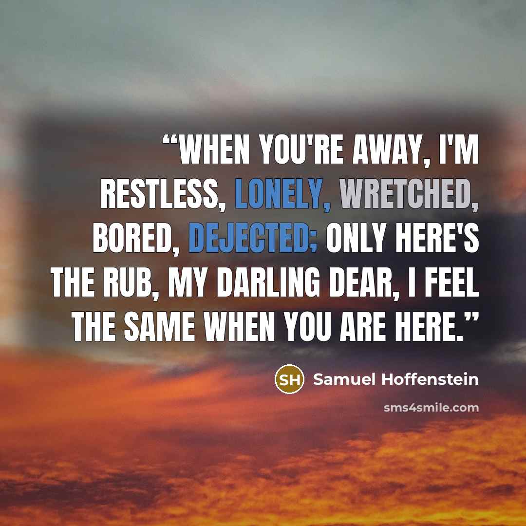 “When you're away, I'm restless, lonely, Wretched, bored, dejected; only Here's the rub, my darling dear, I feel the same when you are here.” quote by Samuel Hoffenstein