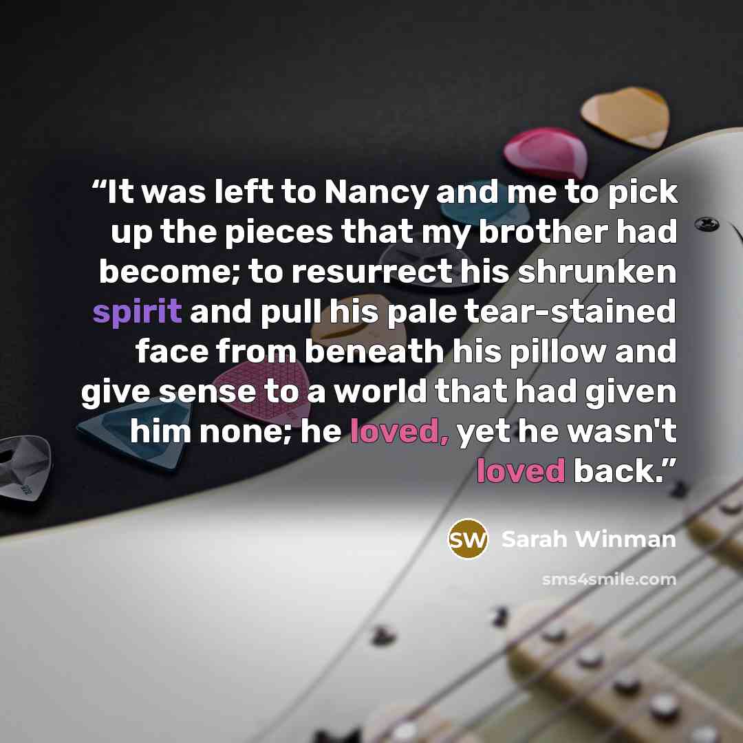 “It was left to Nancy and me to pick up the pieces that my brother had become; to resurrect his shrunken spirit and pull his pale tear-stained face from beneath his pillow and give sense to a world that had given him none; he loved, yet he wasn't loved back.” quote by Sarah Winman