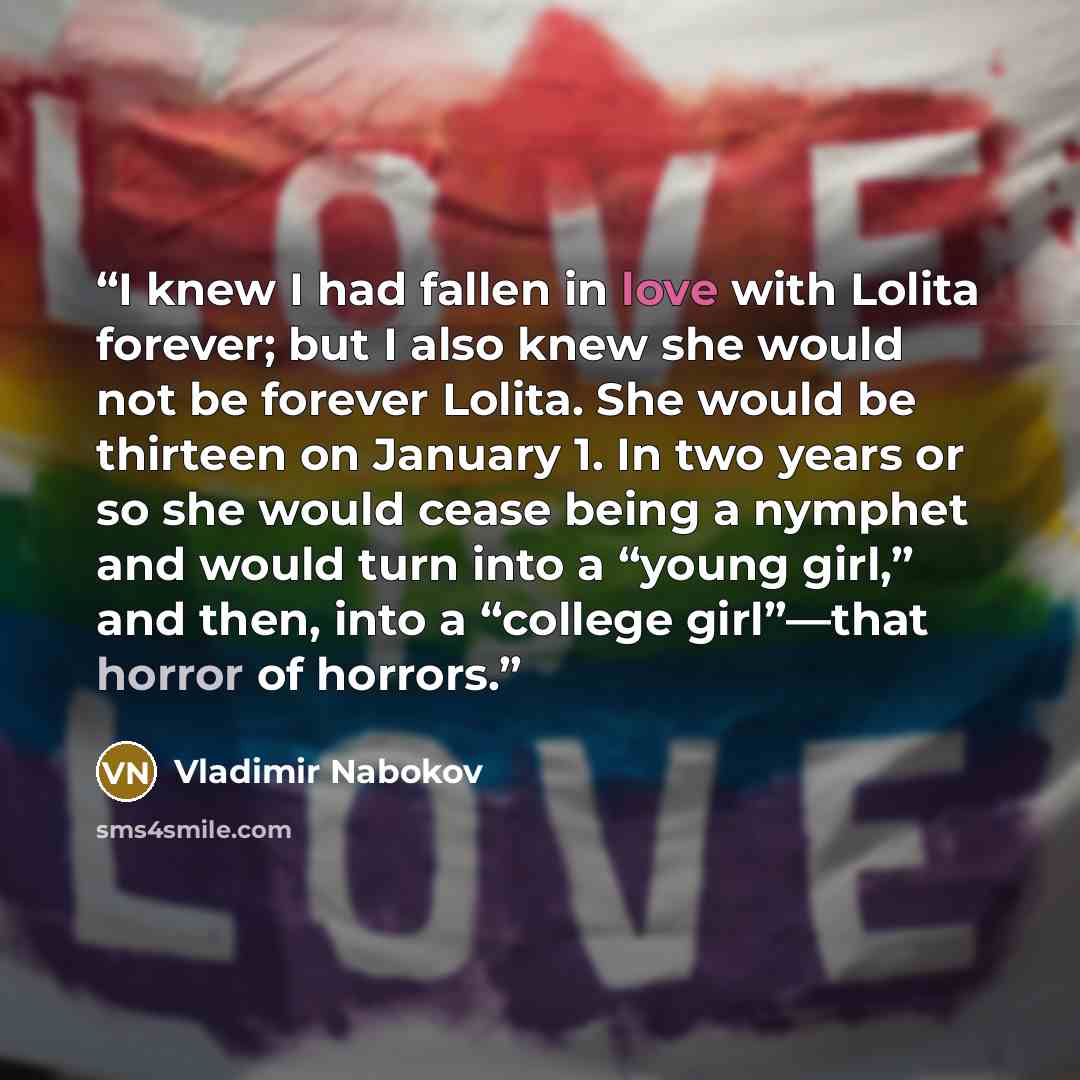 “I knew I had fallen in love with Lolita forever; but I also knew she would not be forever Lolita. She would be thirteen on January 1. In two years or so she would cease being a nymphet and would turn into a “young girl,” and then, into a “college girl”—that horror of horrors.” quote by Vladimir Nabokov