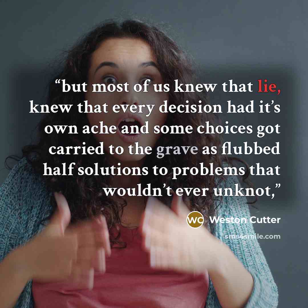 “but most of us knew that lie, knew that every decision had it’s own ache and some choices got carried to the grave as flubbed half solutions to problems that wouldn’t ever unknot,” quote by Weston Cutter