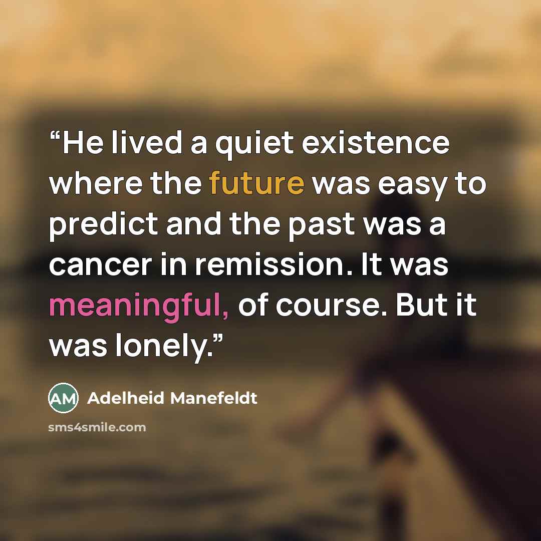 “He lived a quiet existence where the future was easy to predict and the past was a cancer in remission. It was meaningful, of course. But it was lonely.” quote by Adelheid Manefeldt