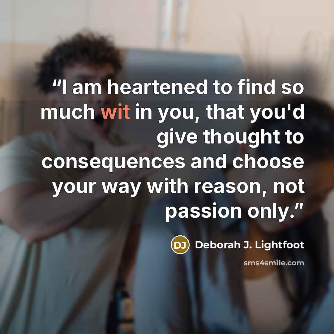 “I am heartened to find so much wit in you, that you'd give thought to consequences and choose your way with reason, not passion only.” quote by Deborah J. Lightfoot