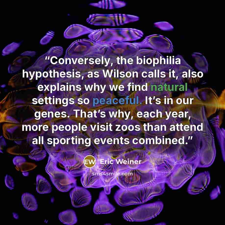 “Conversely, the biophilia hypothesis, as Wilson calls it, also explains why we find natural settings so peaceful. It’s in our genes. That’s why, each year, more people visit zoos than attend all sporting events combined.” quote by Eric Weiner