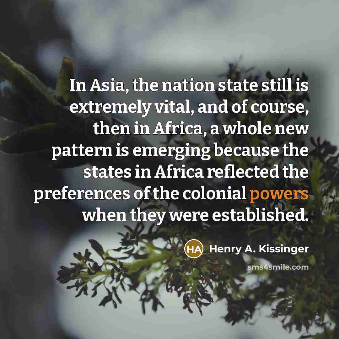 “In Asia, the nation state still is extremely vital, and of course, then in Africa, a whole new pattern is emerging because the states in Africa reflected the preferences of the colonial powers when they were established.” quote by Henry A. Kissinger
