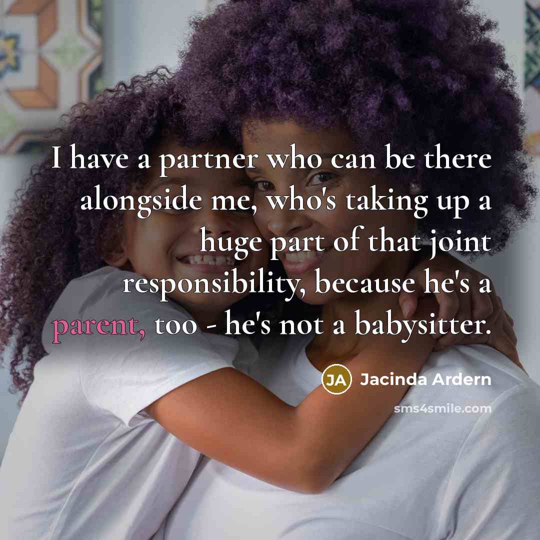 “I have a partner who can be there alongside me, who's taking up a huge part of that joint responsibility, because he's a parent, too - he's not a babysitter.” quote by Jacinda Ardern