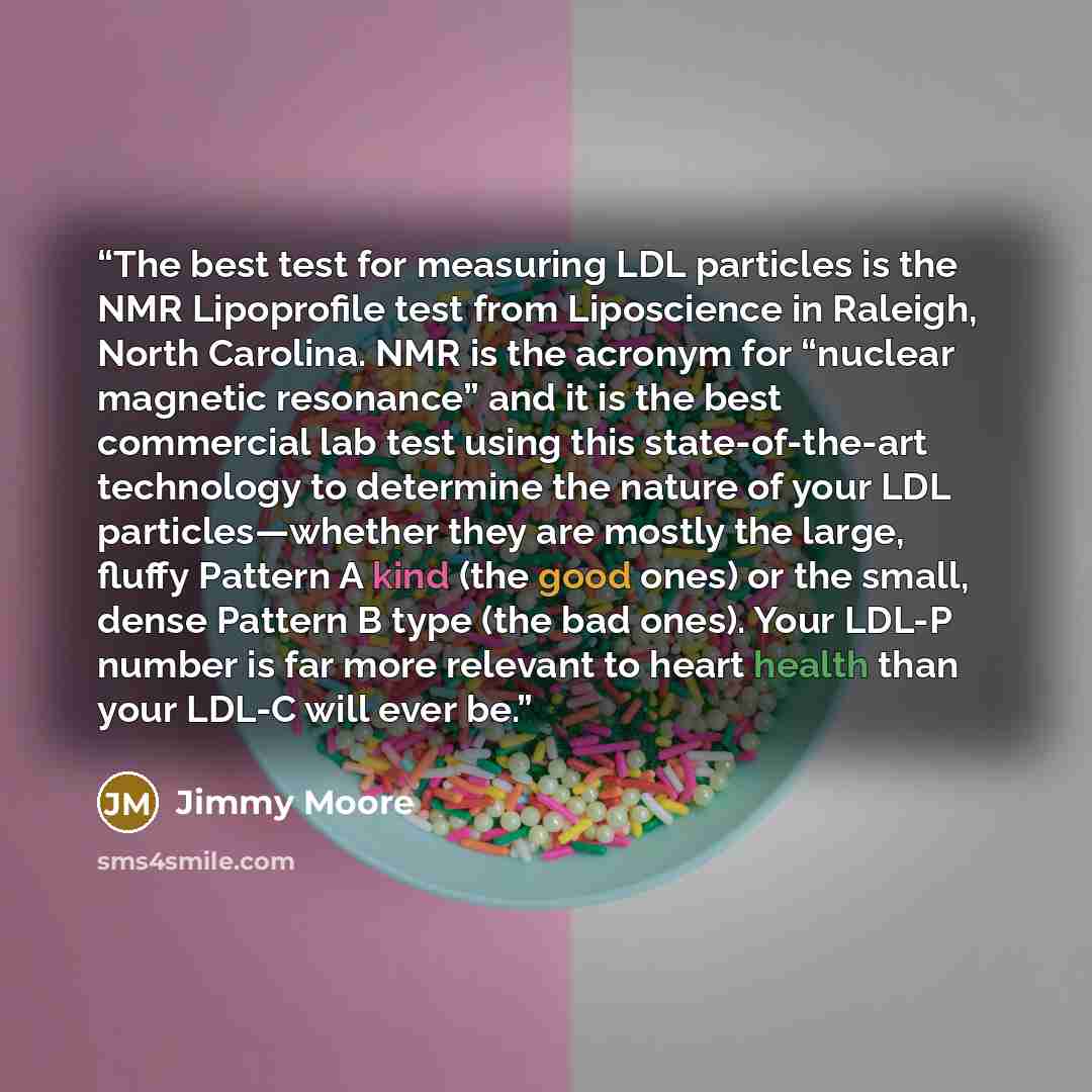“The best test for measuring LDL particles is the NMR Lipoprofile test from Liposcience in Raleigh, North Carolina. NMR is the acronym for “nuclear magnetic resonance” and it is the best commercial lab test using this state-of-the-art technology to determine the nature of your LDL particles—whether…” quote by Jimmy Moore