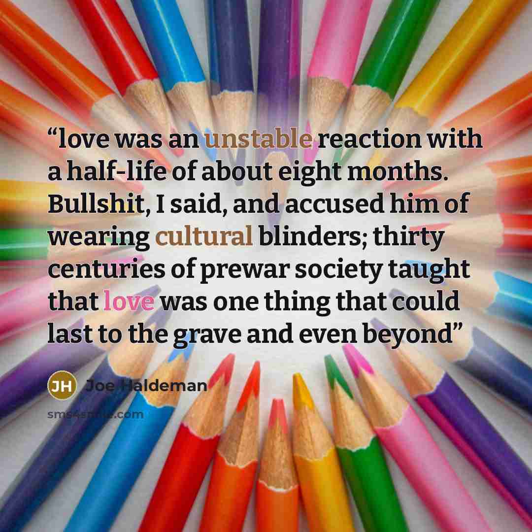 “love was an unstable reaction with a half-life of about eight months. Bullshit, I said, and accused him of wearing cultural blinders; thirty centuries of prewar society taught that love was one thing that could last to the grave and even beyond” quote by Joe Haldeman