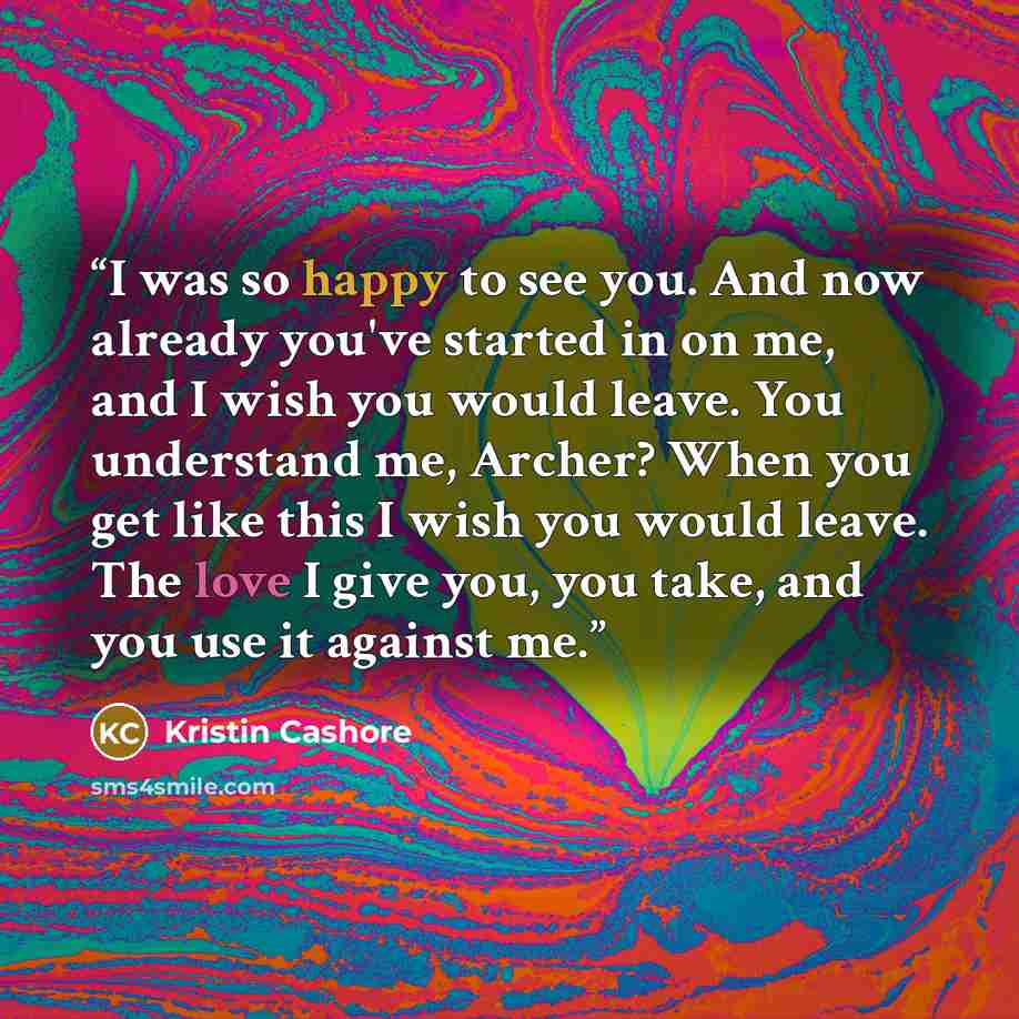 “I was so happy to see you. And now already you've started in on me, and I wish you would leave. You understand me, Archer? When you get like this I wish you would leave. The love I give you, you take, and you use it against me.” quote by Kristin Cashore