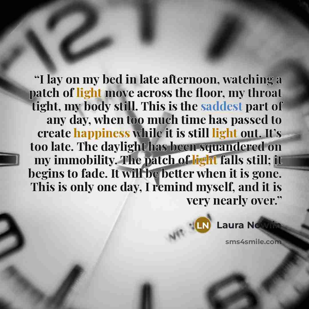 “I lay on my bed in late afternoon, watching a patch of light move across the floor, my throat tight, my body still. This is the saddest part of any day, when too much time has passed to create happiness while it is still light out. It’s too late. The daylight has been squandered on my immobility…” quote by Laura Nowlin