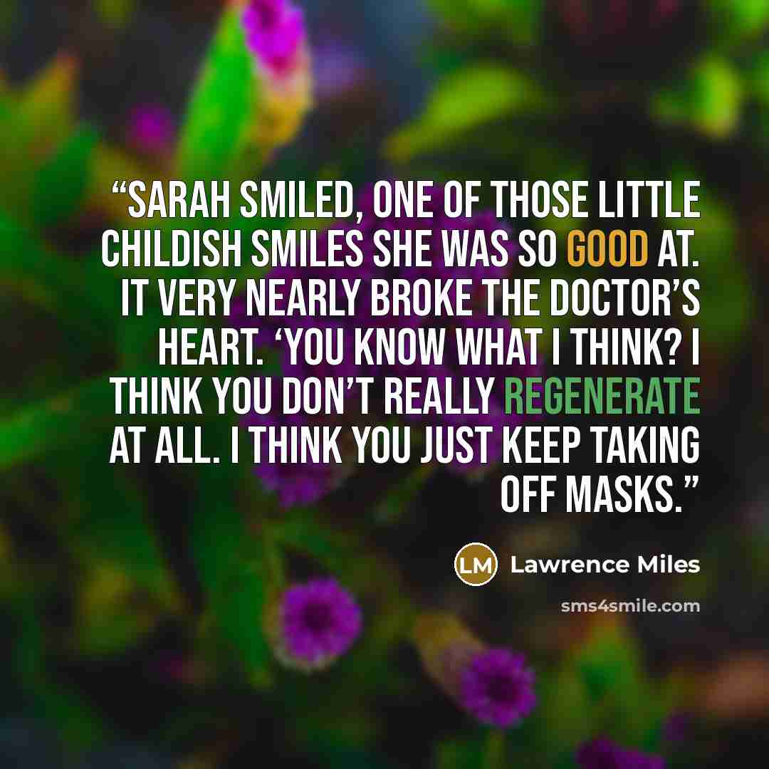“Sarah smiled, one of those little childish smiles she was so good at. It very nearly broke the Doctor’s heart. ‘You know what I think? I think you don’t really regenerate at all. I think you just keep taking off masks.” quote by Lawrence Miles