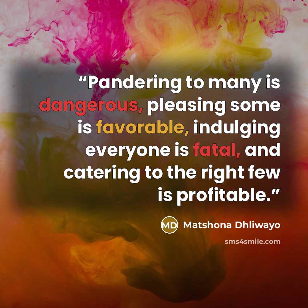 “Pandering to many is dangerous, pleasing some is favorable, indulging everyone is fatal, and catering to the right few is profitable.” quote by Matshona Dhliwayo